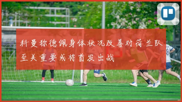 科曼称德佩身体状况改善对荷兰队至关重要或将首发出战