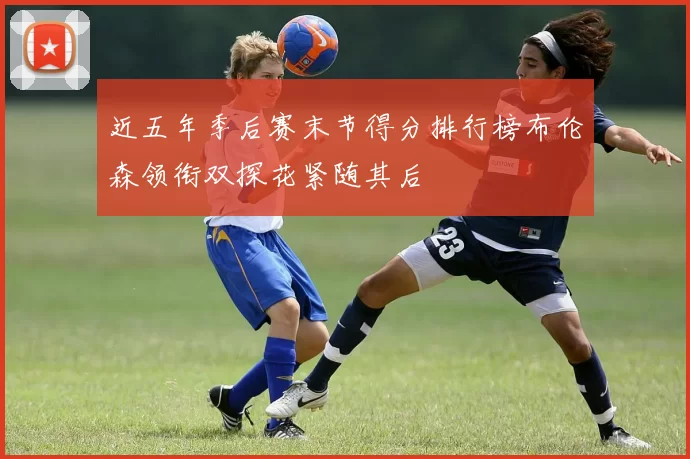 近五年季后赛末节得分排行榜布伦森领衔双探花紧随其后