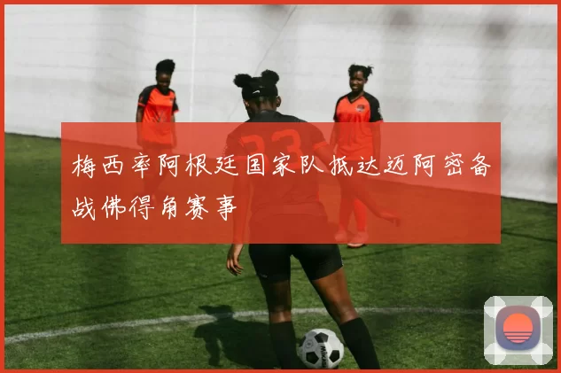 梅西率阿根廷国家队抵达迈阿密备战佛得角赛事