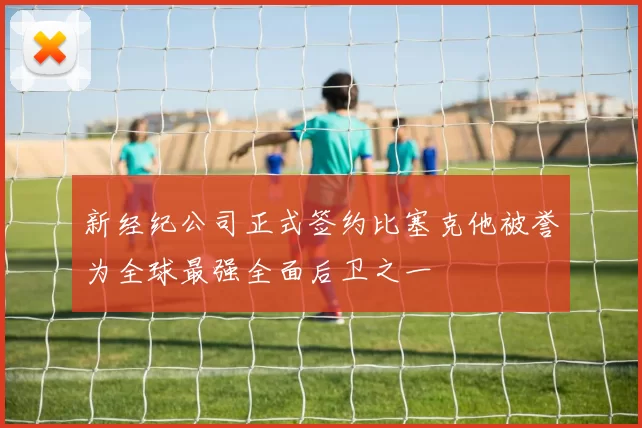 新经纪公司正式签约比塞克他被誉为全球最强全面后卫之一