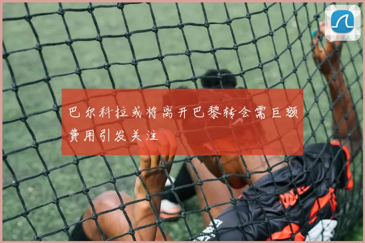 巴尔科拉或将离开巴黎转会需巨额费用引发关注