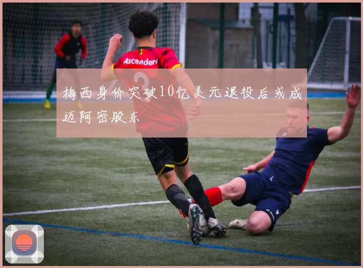 梅西身价突破10亿美元退役后或成迈阿密股东