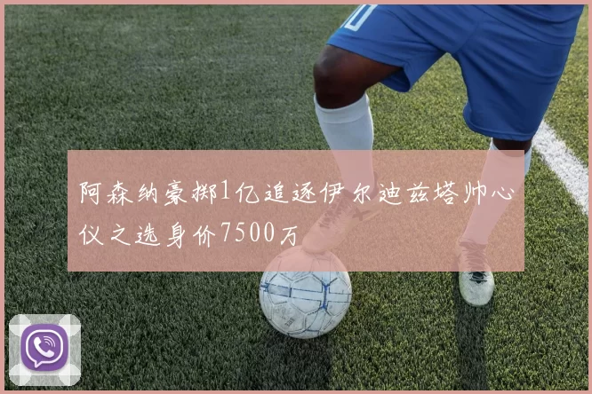 阿森纳豪掷1亿追逐伊尔迪兹塔帅心仪之选身价7500万