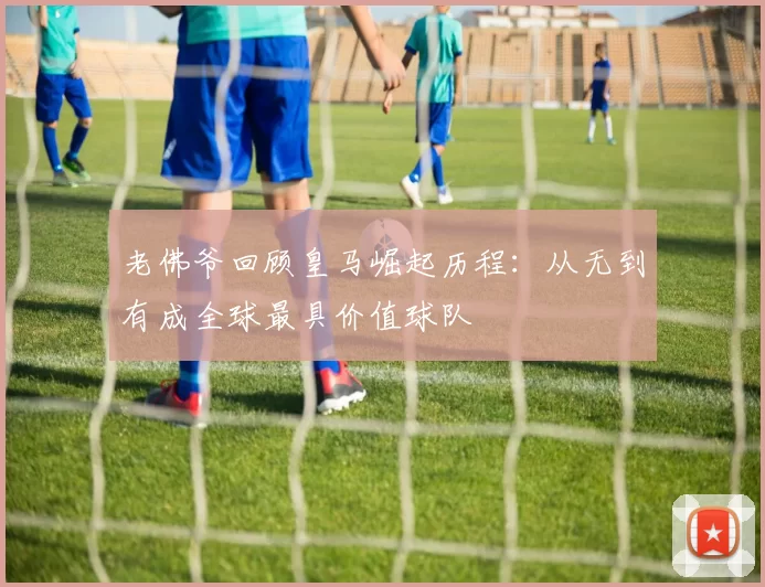 老佛爷回顾皇马崛起历程：从无到有成全球最具价值球队