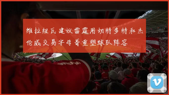 维拉纽瓦建议雷霆用切特多特和杰伦威交易字母哥重塑球队阵容
