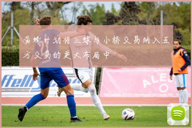 黄蜂计划将三球与小桥交易纳入五方交易的更大布局中