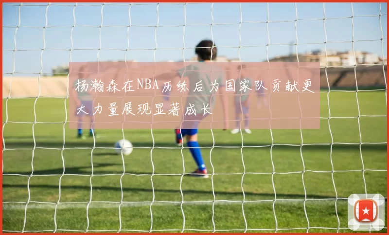 杨瀚森在NBA历练后为国家队贡献更大力量展现显著成长