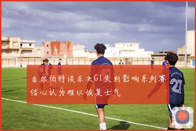 吉尔伯特谈东决G1失利影响系列赛信心认为难以恢复士气