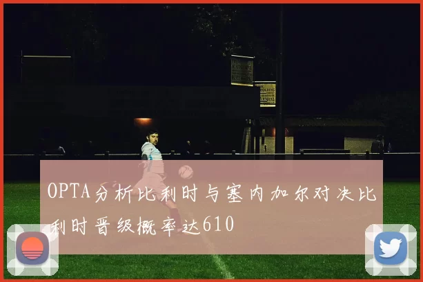 OPTA分析比利时与塞内加尔对决比利时晋级概率达610