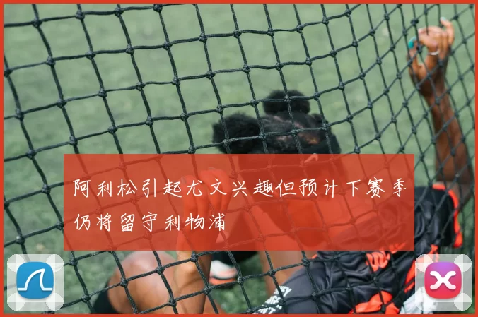 阿利松引起尤文兴趣但预计下赛季仍将留守利物浦