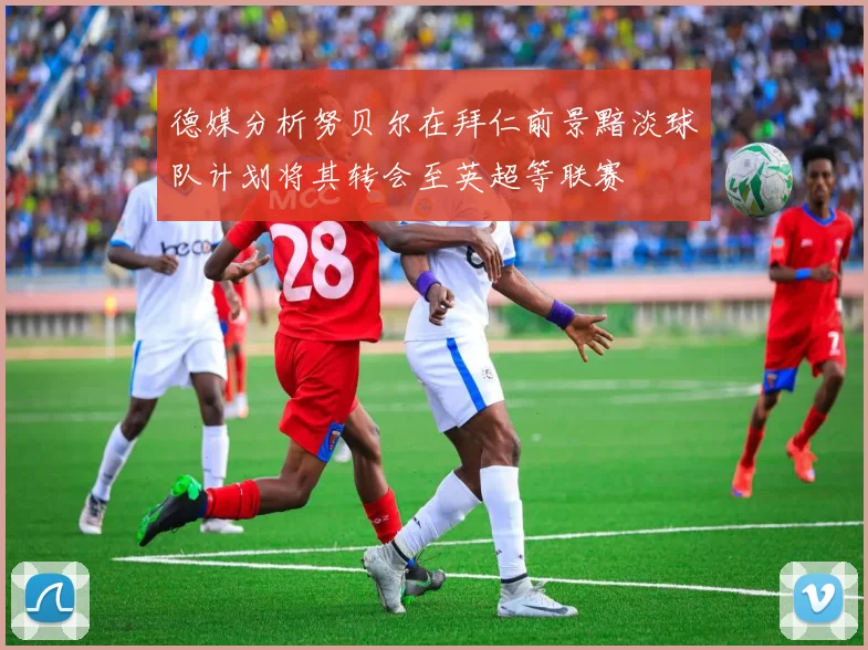 德媒分析努贝尔在拜仁前景黯淡球队计划将其转会至英超等联赛