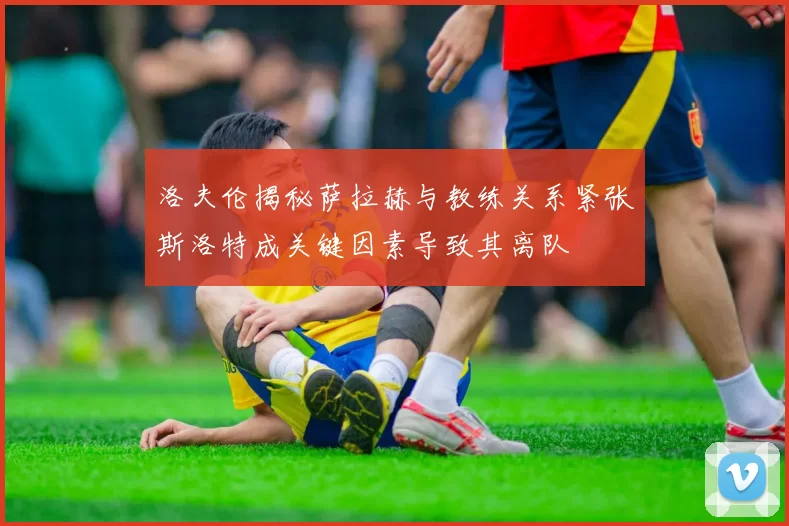 洛夫伦揭秘萨拉赫与教练关系紧张斯洛特成关键因素导致其离队