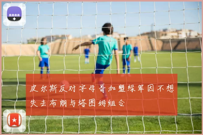 皮尔斯反对字母哥加盟绿军因不想失去布朗与塔图姆组合