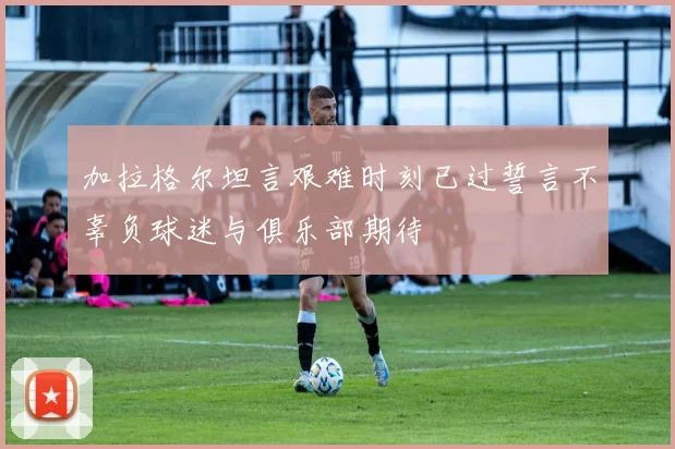 加拉格尔坦言艰难时刻已过誓言不辜负球迷与俱乐部期待