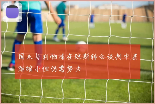 国米与利物浦在琼斯转会谈判中差距缩小但仍需努力