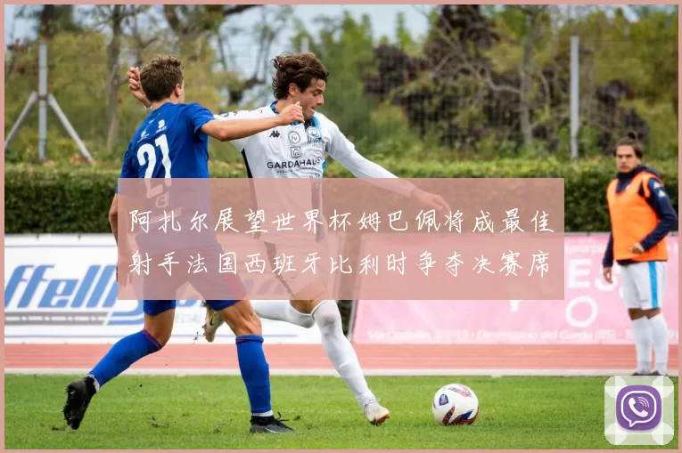 阿扎尔展望世界杯姆巴佩将成最佳射手法国西班牙比利时争夺决赛席位