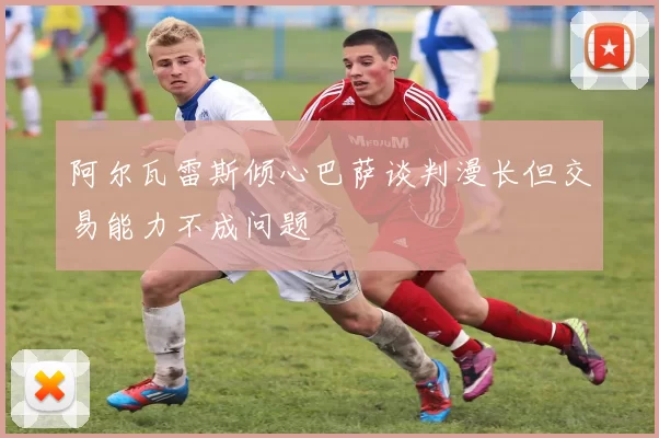 阿尔瓦雷斯倾心巴萨谈判漫长但交易能力不成问题