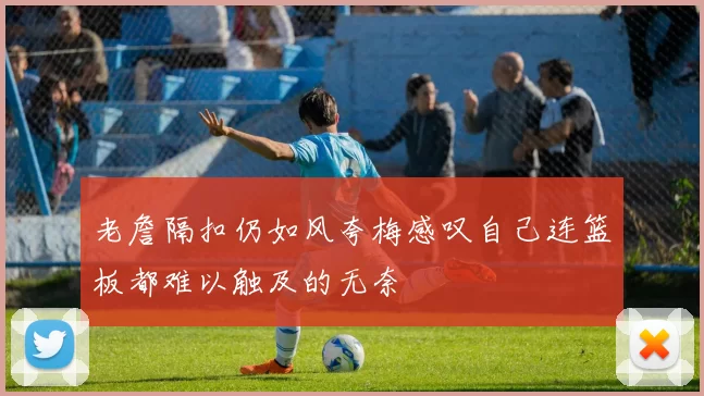 老詹隔扣仍如风夸梅感叹自己连篮板都难以触及的无奈