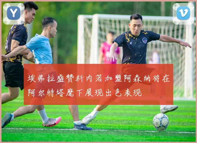 埃弗拉盛赞科内若加盟阿森纳将在阿尔特塔麾下展现出色表现