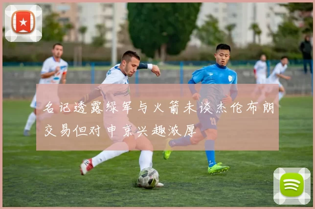 名记透露绿军与火箭未谈杰伦布朗交易但对申京兴趣浓厚
