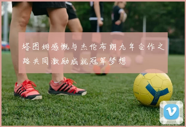塔图姆感慨与杰伦布朗九年合作之路共同激励成就冠军梦想