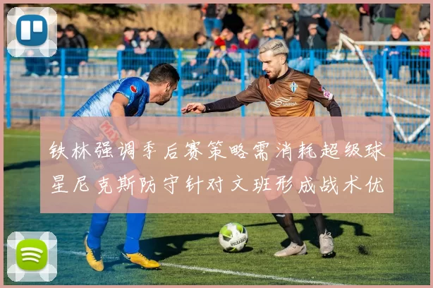 铁林强调季后赛策略需消耗超级球星尼克斯防守针对文班形成战术优势